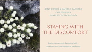 STAYING WITH
THE DISCOMFORT
XENA CUPIDO & DANIELA GACHAGO
CAPE PENINSULA
UNIVERSITY OF TECHNOLOGY
Rediscovery through Becoming-With....
An ethico-onto-epistemological awakening
 