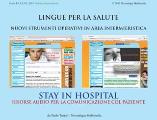 Corso I.P.A.S.V.I. 2015 Nursing transculturale				 © 2015 Novantiqua Multimedia
LINGUE PER LA SALUTE
NUOVI STRUMENTI OPERATIVI IN AREA INFERMIERISTICA
dr. Paolo Tentori - Novantiqua Multimedia
STAY IN HOSPITAL
RISORSE AUDIO PER LA COMUNICAZIONE COL PAZIENTE
 