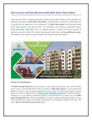 Stay in luxury and beautiful home with Delhi Awas Yojna Scheme
==================================================
Home buyers choose a gorgeous property in Delhi with all basic facilities. Many builders are
offering the property in New Delhi awas yojana. It helps buyers to spend the reasonable cost
for buying flats or apartment in the destination. The delhi awas yojnais new housing scheme
which help people to buy dream home. Our developers are offering a residential project
under Delhi Awas Yojna 2019. We are helping investors to spend the limited expense to
purchase property in delhi. This scheme helps people to buy home with new delhi awas yojna.
Our builders assist people to own a fantastic home with all necessary facilities.
Choose a wonderful home:
The delhi housing society allows home buyers to pick property based on their need. We help
you to live in a comfortable space with your family. A delhi awas yojana is a smart option for
people to invest in the stunning property and stay on the eco-friendly environment. Home
buyers can able to register home in Delhi dwarka affordable housing with modern facilities.
However, we are providing residential property to operate home at a lower cost. The Delhi
group housing 2019 offer financial capabilities to choose resident in advanced facilities. If you
want to book home under the scheme, then contact us and register property now itself. For
more- https://www.delhiawasyojana2019.com/
 