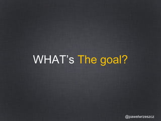 WHAT’s The goal? 
@pawelwrzeszcz 
 