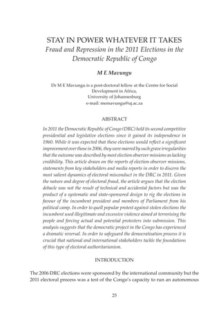Volume 12 No 3

25

STAY IN POWER WHATEVER IT TAKES

Fraud and Repression in the 2011 Elections in the
Democratic Republic of Congo

              

M E Mavungu

Dr M E Mavungu is a post-doctoral fellow at the Centre for Social
Development in Africa,
University of Johannesburg
e-mail: memavungu@uj.ac.za

ABSTRACT
In 2011 the Democratic Republic of Congo (DRC) held its second competitive
presidential and legislative elections since it gained its independence in
1960. While it was expected that these elections would reflect a significant
improvement over those in 2006, they were marred by such grave irregularities
that the outcome was described by most election observer missions as lacking
credibility. This article draws on the reports of election observer missions,
statements from key stakeholders and media reports in order to discern the
most salient dynamics of electoral misconduct in the DRC in 2011. Given
the nature and degree of electoral fraud, the article argues that the election
debacle was not the result of technical and accidental factors but was the
product of a systematic and state-sponsored design to rig the elections in
favour of the incumbent president and members of Parliament from his
political camp. In order to quell popular protest against stolen elections the
incumbent used illegitimate and excessive violence aimed at terrorising the
people and forcing actual and potential protesters into submission. This
analysis suggests that the democratic project in the Congo has experienced
a dramatic reversal. In order to safeguard the democratisation process it is
crucial that national and international stakeholders tackle the foundations
of this type of electoral authoritarianism.
INTRODUCTION
The 2006 DRC elections were sponsored by the international community but the
2011 electoral process was a test of the Congo’s capacity to run an autonomous
25

 