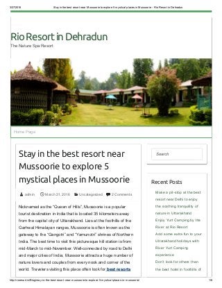 3/27/2016 Stay in the best resort near Mussoorie to explore 5 mystical places in Mussoorie ­ Rio Resort in Dehradun
http://rioresort.in/Blog/stay­in­the­best­resort­near­mussoorie­to­explore­5­mystical­places­in­mussoorie/ 1/8
RioResortinDehradun
The Nature Spa Resort
Stay in the best resort near
Mussoorie to explore 5
mystical places in Mussoorie
 admin  March 21, 2016   Uncategorized   2 Comments
Nicknamed as the “Queen of Hills”, Mussoorie is a popular
tourist destination in India that is located 35 kilometers away
from the capital city of Uttarakhand. Lies at the foothills of the
Garhwal Himalayan ranges, Mussoorie is often known as the
gateway to the “Gangotri” and “Yamunotri” shrines of Northern
India. The best time to visit this picturesque hill station is from
mid­March to mid­November. Well­connected by road to Delhi
and major cities of India, Mussoorie attracts a huge number of
nature lovers and couples from every nook and corner of the
world. Travelers visiting this place often look for best resorts
Search
Recent Posts
Make a pit­stop at the best
resort near Delhi to enjoy
the soothing tranquility of
nature in Uttarakhand
Enjoy Yurt Camping by the
River at Rio Resort
Add some extra fun to your
Uttarakhand holidays with
River Yurt Camping
experience
Don’t look for others than
the best hotel in foothills of
Home Page
 