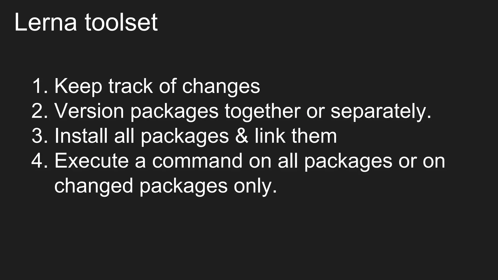Lerna toolset
1. Keep track of changes
2. Version packages together or separately.
3. Install all packages & link them
4. Execute a command on all packages or on
changed packages only.
 
