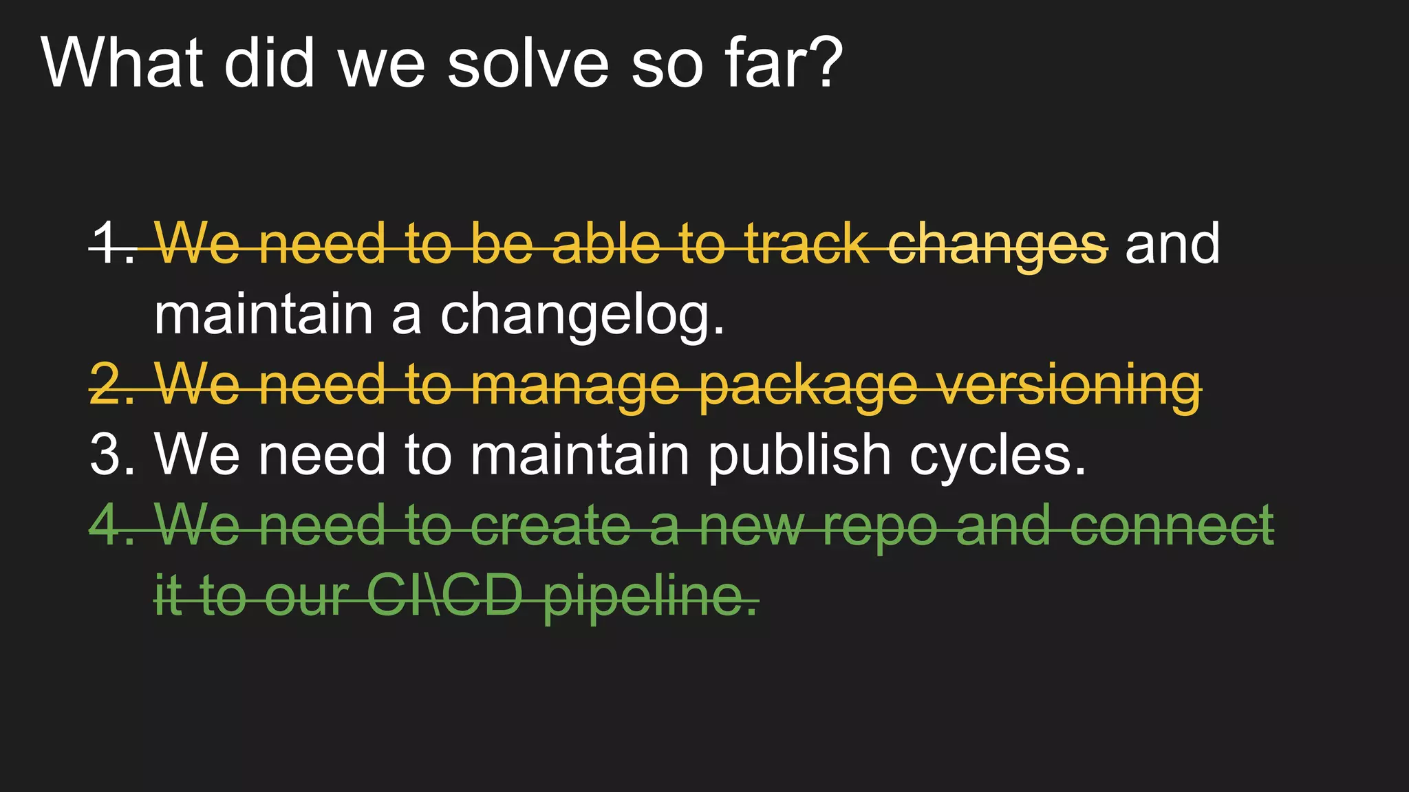What did we solve so far?
1. We need to be able to track changes and
maintain a changelog.
2. We need to manage package versioning
3. We need to maintain publish cycles.
4. We need to create a new repo and connect
it to our CICD pipeline.
 