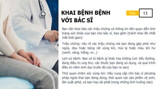 KHAI BỆNH BỆNH
VỚI BÁC SĨ
Page 13
Bạn cần khai báo các triệu chứng và thông tin liên quan đến tình
trạng sức khỏe của bạn cho bác sĩ, bao gồm (tránh khai lắt nhắt
mất thời gian):
Triệu chứng: nêu rõ các triệu chứng mà bạn đang gặp phải như
ngứa, đau hoặc bỏng rát vùng kín, mùi lạ hoặc màu khí hư
(xanh, vàng, trắng, vv…)
Lịch sử bệnh: Bạn có bị bệnh gì khác hay không (vd: tiểu đường,
đang điều trị ung thư, các thuốc bạn đang sử dụng, và quá trình
điều trị viêm sinh dục trước đó của bạn ra sao)
Thói quen chăm sóc vùng kín: Hãy cung cấp cho bác sĩ phương
pháp ngừa thai bạn đang dùng, thói quen các sản phẩm vệ sinh,
tần suất qhtd, và bạn hay tái phát trong những tình huống nào)
 