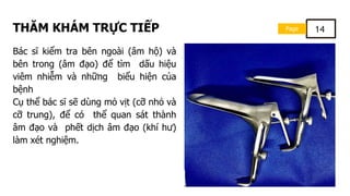 Page 14
THĂM KHÁM TRỰC TIẾP
Bác sĩ kiểm tra bên ngoài (âm hộ) và
bên trong (âm đạo) để tìm dấu hiệu
viêm nhiễm và những biểu hiện của
bệnh
Cụ thể bác sĩ sẽ dùng mỏ vịt (cỡ nhỏ và
cỡ trung), để có thể quan sát thành
âm đạo và phết dịch âm đạo (khí hư)
làm xét nghiệm.
 