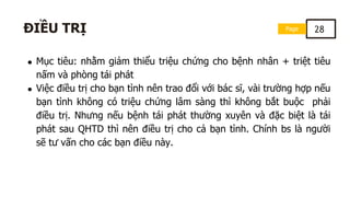 Mục tiêu: nhằm giảm thiểu triệu chứng cho bệnh nhân + triệt tiêu
nấm và phòng tái phát
Việc điều trị cho bạn tình nên trao đổi với bác sĩ, vài trường hợp nếu
bạn tình không có triệu chứng lâm sàng thì không bắt buộc phải
điều trị. Nhưng nếu bệnh tái phát thường xuyên và đặc biệt là tái
phát sau QHTD thì nên điều trị cho cả bạn tình. Chính bs là người
sẽ tư vấn cho các bạn điều này.
Page 28
ĐIỀU TRỊ
 