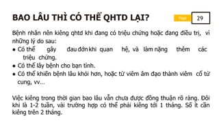 Page 29
BAO LÂU THÌ CÓ THỂ QHTD LẠI?
Bệnh nhân nên kiêng qhtd khi đang có triệu chứng hoặc đang điều trị, vì
những lý do sau:
● Có thể gây đau đớn khi quan hệ, và làm nặng thêm các
triệu chứng.
● Có thể lây bệnh cho bạn tình.
● Có thể khiến bệnh lâu khỏi hơn, hoặc từ viêm âm đạo thành viêm cổ tử
cung, vv…
Việc kiêng trong thời gian bao lâu vẫn chưa được đồng thuận rõ ràng. Đôi
khi là 1-2 tuần, vài trường hợp có thể phải kiêng tới 1 tháng. Số ít cần
kiêng trên 2 tháng.
 