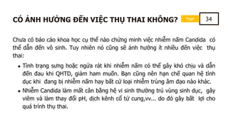 Page 34
CÓ ẢNH HƯỞNG ĐẾN VIỆC THỤ THAI KHÔNG?
Chưa có báo cáo khoa học cụ thể nào chứng minh việc nhiễm nấm Candida có
thể dẫn đến vô sinh. Tuy nhiên nó cũng sẽ ảnh hưởng ít nhiều đến việc thụ
thai:
Tình trạng sưng hoặc ngứa rát khi nhiễm nấm có thể gây khó chịu và dẫn
đến đau khi QHTD, giảm ham muốn. Bạn cũng nên hạn chế quan hệ tình
dục khi đang bị nhiễm nấm hay bất cứ loại nhiễm trùng âm đạo nào khác.
Nhiễm Candida làm mất cân bằng hệ vi sinh thường trú vùng sinh dục, gây
viêm và làm thay đổi pH, dịch kênh cổ tử cung,vv... do đó gây bất lợi cho
quá trình thụ thai.
 