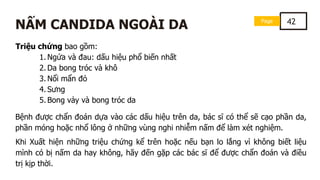 Page 42
NẤM CANDIDA NGOÀI DA
Triệu chứng bao gồm:
1. Ngứa và đau: dấu hiệu phổ biến nhất
2. Da bong tróc và khô
3. Nổi mẩn đỏ
4. Sưng
5. Bong vảy và bong tróc da
Bệnh được chẩn đoán dựa vào các dấu hiệu trên da, bác sĩ có thể sẽ cạo phần da,
phần móng hoặc nhổ lông ở những vùng nghi nhiễm nấm để làm xét nghiệm.
Khi Xuất hiện những triệu chứng kể trên hoặc nếu bạn lo lắng vì không biết liệu
mình có bị nấm da hay không, hãy đến gặp các bác sĩ để được chẩn đoán và điều
trị kịp thời.
 