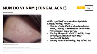 MỤN DO VI NẤM (FUNGAL ACNE)
Nhiều người hỏi mụn vi nấm có phải do
Candida không. Thì đây…
- Mụn do vi nấm thường do nấm (đương
nhiên), nhưng là Malassezia furfur hoặc
Pityrosporum ovale gây ra.
- Thường là mụn đỏ nhỏ li ti, NGỨA, bong
tróc da (dù không xài kem thoa
treatment), khô da
- Bị nặng hơn khi trời nóng, ẩm, đổ mồ hôi
Page 46
 