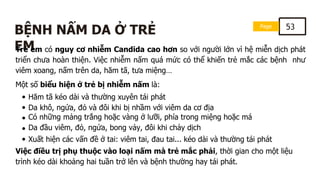 Page 53
BỆNH NẤM DA Ở TRẺ
EM
Trẻ em có nguy cơ nhiễm Candida cao hơn so với người lớn vì hệ miễn dịch phát
triển chưa hoàn thiện. Việc nhiễm nấm quá mức có thể khiến trẻ mắc các bệnh như
viêm xoang, nấm trên da, hăm tã, tưa miệng…
Một số biểu hiện ở trẻ bị nhiễm nấm là:
Hăm tã kéo dài và thường xuyên tái phát
Da khô, ngứa, đỏ và đôi khi bị nhầm với viêm da cơ địa
Có những mảng trắng hoặc vàng ở lưỡi, phía trong miệng hoặc má
Da đầu viêm, đỏ, ngứa, bong vảy, đôi khi chảy dịch
Xuất hiện các vấn đề ở tai: viêm tai, đau tai... kéo dài và thường tái phát
Việc điều trị phụ thuộc vào loại nấm mà trẻ mắc phải, thời gian cho một liệu
trình kéo dài khoảng hai tuần trở lên và bệnh thường hay tái phát.
 