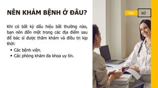 Page
Page 60
NÊN KHÁM BỆNH Ở ĐÂU?
Khi có bất kỳ dấu hiệu bất thường nào,
bạn nên đến một trong các địa điểm sau
để bác sĩ được thăm khám và điều trị kịp
thời:
Các bệnh viện.
Các phòng khám đa khoa uy tín.
 