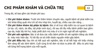 63
CHI PHÁM KHÁM VÀ CHỮA TRỊ
Trong đó, sẽ bao gồm các khoản phí sau:
Chi phí thăm khám: Trước khi thăm khám chuyên sâu, người bệnh sẽ phải kiểm tra
sức khỏe tổng quát như chỉ số như nhịp tim, huyết áp, chiều cao cân nặng….
Chi phí thăm khám bộ phận bị bệnh: Bác sĩ sẽ trực tiếp kiểm tra cơ quan bị bệnh
(ví dụ: cổ, nách, da đầu, bộ phận sinh dục), rồi sau đó lấy mẫu bệnh phẩm bao gồm:
cạo da, hoặc lấy khí hư, hoặc phết dịch mủ máu ở vị trí nghi ngờ để xét nghiệm.
Chi phí xét nghiệm: Bác sĩ sẽ đưa các mẫu bệnh phẩm đi xét nghiệm bằng các thiết
bị máy móc hiện đại. Từ đó lấy cơ sở chẩn đoán nguyên nhân gây bệnh.
Chi phí điều trị: Sau khi có kết quả xét nghiệm, bác sĩ sẽ kết hợp với triệu chứng
lâm sàng để xác định bệnh. Cuối cùng là kê đơn và đưa ra phác đồ điều trị phù hợp
với từng thể trạng bệnh của mỗi người.
 