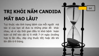 64
TRỊ KHỎI NẤM CANDIDA
MẤT BAO LÂU?
Tuỳ thuộc vào tình trạng bệnh của mỗi người mà
bác sĩ của bạn sẽ đưa ra những phác đồ khác
nhau, và vì vậy thời gian điều trị khỏi bệnh hoàn
toàn có thể kéo dài từ ít nhất 7-14 ngày (trường
hợp bị lần đầu, đáp ứng thuốc tốt) hoặc đôi khi
lên đến 6-9 tháng.
 