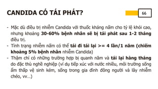 66
CANDIDA CÓ TÁI PHÁT?
- Mặc dù điều trị nhiễm Candida với thuốc kháng nấm cho tỷ lệ khỏi cao,
nhưng khoảng 30-60% bệnh nhân sẽ bị tái phát sau 1-2 tháng
điều trị.
- Tình trạng nhiễm nấm có thể tái đi tái lại >= 4 lần/1 năm (chiếm
khoảng 5% bệnh nhân nhiễm Candida)
- Thậm chí có những trường hợp bị quanh năm và tái lại hàng tháng
do đặc thù nghề nghiệp (ví dụ tiếp xúc với nước nhiều, môi trường sống
ẩm thấp vệ sinh kém, sống trong gia đình đông người và lây nhiễm
chéo, vv…)
 