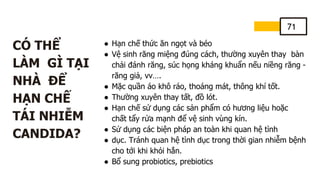 71
CÓ THỂ
LÀM GÌ TẠI
NHÀ ĐỂ
HẠN CHẾ
TÁI NHIỄM
CANDIDA?
● Hạn chế thức ăn ngọt và béo
● Vệ sinh răng miệng đúng cách, thường xuyên thay bàn
chải đánh răng, súc họng kháng khuẩn nếu niềng răng -
răng giả, vv….
● Mặc quần áo khô ráo, thoáng mát, thông khí tốt.
● Thường xuyên thay tất, đồ lót.
● Hạn chế sử dụng các sản phẩm có hương liệu hoặc
chất tẩy rửa mạnh để vệ sinh vùng kín.
● Sử dụng các biện pháp an toàn khi quan hệ tình
● dục. Tránh quan hệ tình dục trong thời gian nhiễm bệnh
cho tới khi khỏi hẳn.
● Bổ sung probiotics, prebiotics
 