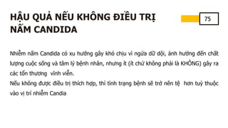 75
HẬU QUẢ NẾU KHÔNG ĐIỀU TRỊ
NẤM CANDIDA
Nhiễm nấm Candida có xu hướng gây khó chịu vì ngứa dữ dội, ảnh hưởng đến chất
lượng cuộc sống và tâm lý bệnh nhân, nhưng ít (ít chứ không phải là KHÔNG) gây ra
các tổn thương vĩnh viễn.
Nếu không được điều trị thích hợp, thì tình trạng bệnh sẽ trở nên tệ hơn tuỳ thuộc
vào vị trí nhiễm Candia
 