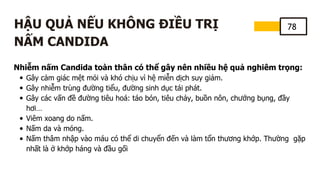 78
HẬU QUẢ NẾU KHÔNG ĐIỀU TRỊ
NẤM CANDIDA
Nhiễm nấm Candida toàn thân có thể gây nên nhiều hệ quả nghiêm trọng:
Gây cảm giác mệt mỏi và khó chịu vì hệ miễn dịch suy giảm.
Gây nhiễm trùng đường tiểu, đường sinh dục tái phát.
Gây các vấn đề đường tiêu hoá: táo bón, tiêu chảy, buồn nôn, chướng bụng, đầy
hơi…
Viêm xoang do nấm.
Nấm da và móng.
Nấm thâm nhập vào máu có thể di chuyển đến và làm tổn thương khớp. Thường gặp
nhất là ở khớp háng và đầu gối
 