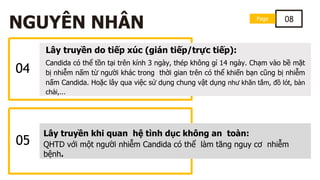 04
Lây truyền do tiếp xúc (gián tiếp/trực tiếp):
Candida có thể tồn tại trên kính 3 ngày, thép không gỉ 14 ngày. Chạm vào bề mặt
bị nhiễm nấm từ người khác trong thời gian trên có thể khiến bạn cũng bị nhiễm
nấm Candida. Hoặc lây qua việc sử dụng chung vật dụng như khăn tắm, đồ lót, bàn
chải,...
Page 08
NGUYÊN NHÂN
05
Lây truyền khi quan hệ tình dục không an toàn:
QHTD với một người nhiễm Candida có thể làm tăng nguy cơ nhiễm
bệnh.
 