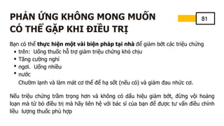 81
PHẢN ỨNG KHÔNG MONG MUỐN
CÓ THỂ GẶP KHI ĐIỀU TRỊ
Bạn có thể thực hiện một vài biện pháp tại nhà để giảm bớt các triệu chứng
trên: Uống thuốc hỗ trợ giảm triệu chứng khó chịu
Tăng cường nghỉ
ngơi. Uống nhiều
nước
Chườm lạnh và làm mát cơ thể để hạ sốt (nếu có) và giảm đau nhức cơ.
Nếu triệu chứng trầm trọng hơn và không có dấu hiệu giảm bớt, đừng vội hoảng
loạn mà từ bỏ điều trị mà hãy liên hệ với bác sĩ của bạn để được tư vấn điều chỉnh
liều lượng thuốc phù hợp
 