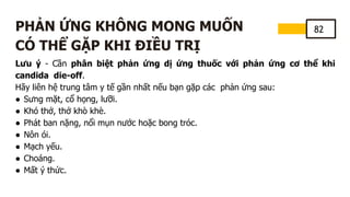 82
PHẢN ỨNG KHÔNG MONG MUỐN
CÓ THỂ GẶP KHI ĐIỀU TRỊ
Lưu ý - Cần phân biệt phản ứng dị ứng thuốc với phản ứng cơ thể khi
candida die-off.
Hãy liên hệ trung tâm y tế gần nhất nếu bạn gặp các phản ứng sau:
● Sưng mặt, cổ họng, lưỡi.
● Khó thở, thở khò khè.
● Phát ban nặng, nổi mụn nước hoặc bong tróc.
● Nôn ói.
● Mạch yếu.
● Choáng.
● Mất ý thức.
 