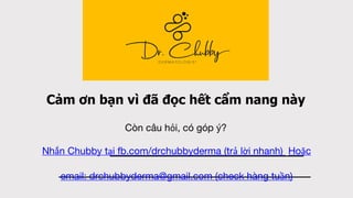 Cảm ơn bạn vì đã đọc hết cẩm nang này
Còn câu hỏi, có góp ý?
Nhắn Chubby tại fb.com/drchubbyderma (trả lời nhanh) Hoặc
email: drchubbyderma@gmail.com (check hàng tuần)
 