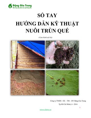 1
www.sfarm.vn
( Lưu hành nội bộ)
Công ty TNHH - SX – TM – DV Đặng Gia Trang
Tp Hồ Chí Minh, 6 - 2016
SỔ TAY
HƯỚNG DẪN KỸ THUẬT
NUÔI TRÙN QUẾ
 