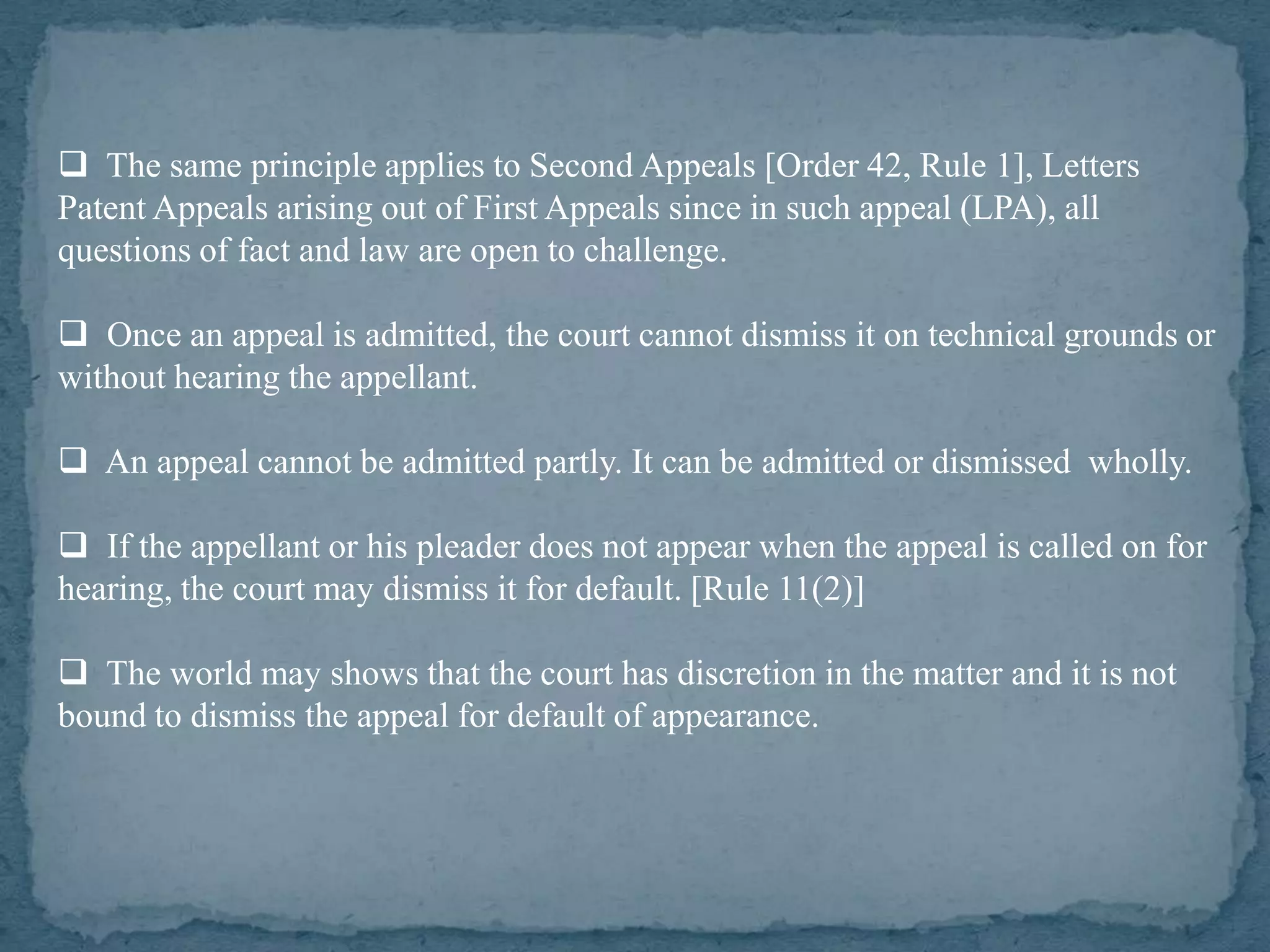  The same principle applies to Second Appeals [Order 42, Rule 1], Letters
Patent Appeals arising out of First Appeals since in such appeal (LPA), all
questions of fact and law are open to challenge.

 Once an appeal is admitted, the court cannot dismiss it on technical grounds or
without hearing the appellant.

 An appeal cannot be admitted partly. It can be admitted or dismissed wholly.

 If the appellant or his pleader does not appear when the appeal is called on for
hearing, the court may dismiss it for default. [Rule 11(2)]

 The world may shows that the court has discretion in the matter and it is not
bound to dismiss the appeal for default of appearance.
 