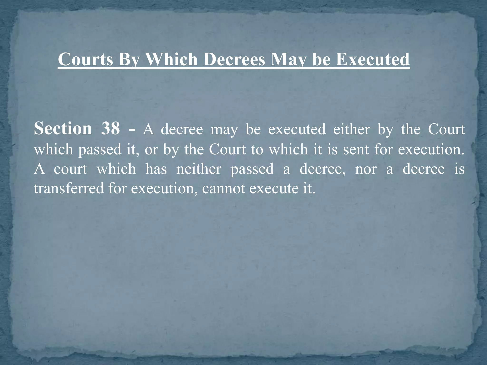 Courts By Which Decrees May be Executed


Section 38 - A decree may be executed either by the Court
which passed it, or by the Court to which it is sent for execution.
A court which has neither passed a decree, nor a decree is
transferred for execution, cannot execute it.
 