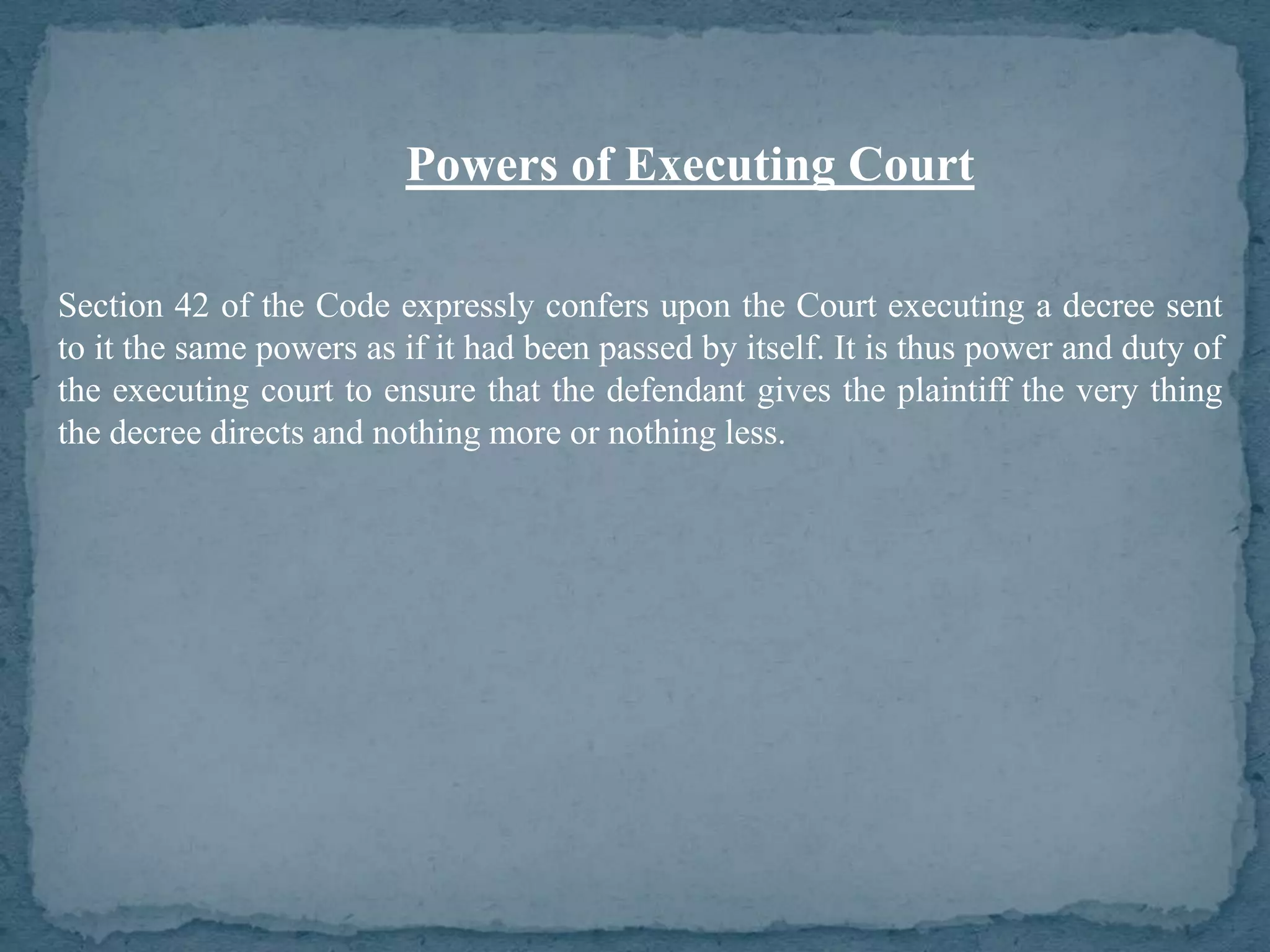 Powers of Executing Court

Section 42 of the Code expressly confers upon the Court executing a decree sent
to it the same powers as if it had been passed by itself. It is thus power and duty of
the executing court to ensure that the defendant gives the plaintiff the very thing
the decree directs and nothing more or nothing less.
 