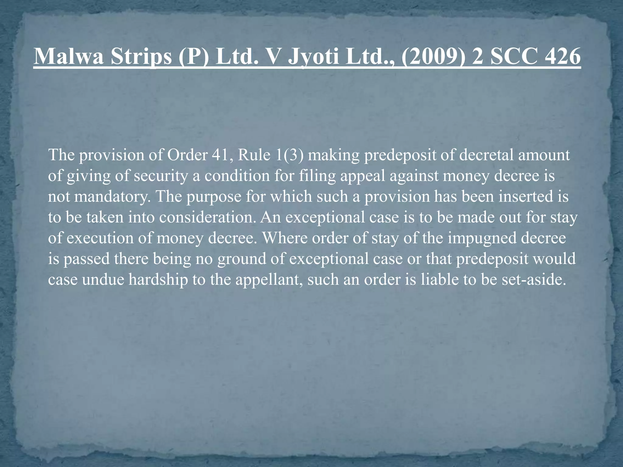 Malwa Strips (P) Ltd. V Jyoti Ltd., (2009) 2 SCC 426


 The provision of Order 41, Rule 1(3) making predeposit of decretal amount
 of giving of security a condition for filing appeal against money decree is
 not mandatory. The purpose for which such a provision has been inserted is
 to be taken into consideration. An exceptional case is to be made out for stay
 of execution of money decree. Where order of stay of the impugned decree
 is passed there being no ground of exceptional case or that predeposit would
 case undue hardship to the appellant, such an order is liable to be set-aside.
 