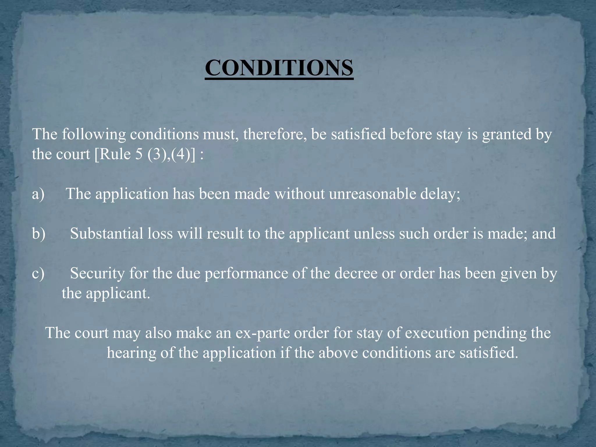 CONDITIONS

The following conditions must, therefore, be satisfied before stay is granted by
the court [Rule 5 (3),(4)] :

a)      The application has been made without unreasonable delay;

b)      Substantial loss will result to the applicant unless such order is made; and

c)      Security for the due performance of the decree or order has been given by
       the applicant.

     The court may also make an ex-parte order for stay of execution pending the
              hearing of the application if the above conditions are satisfied.
 