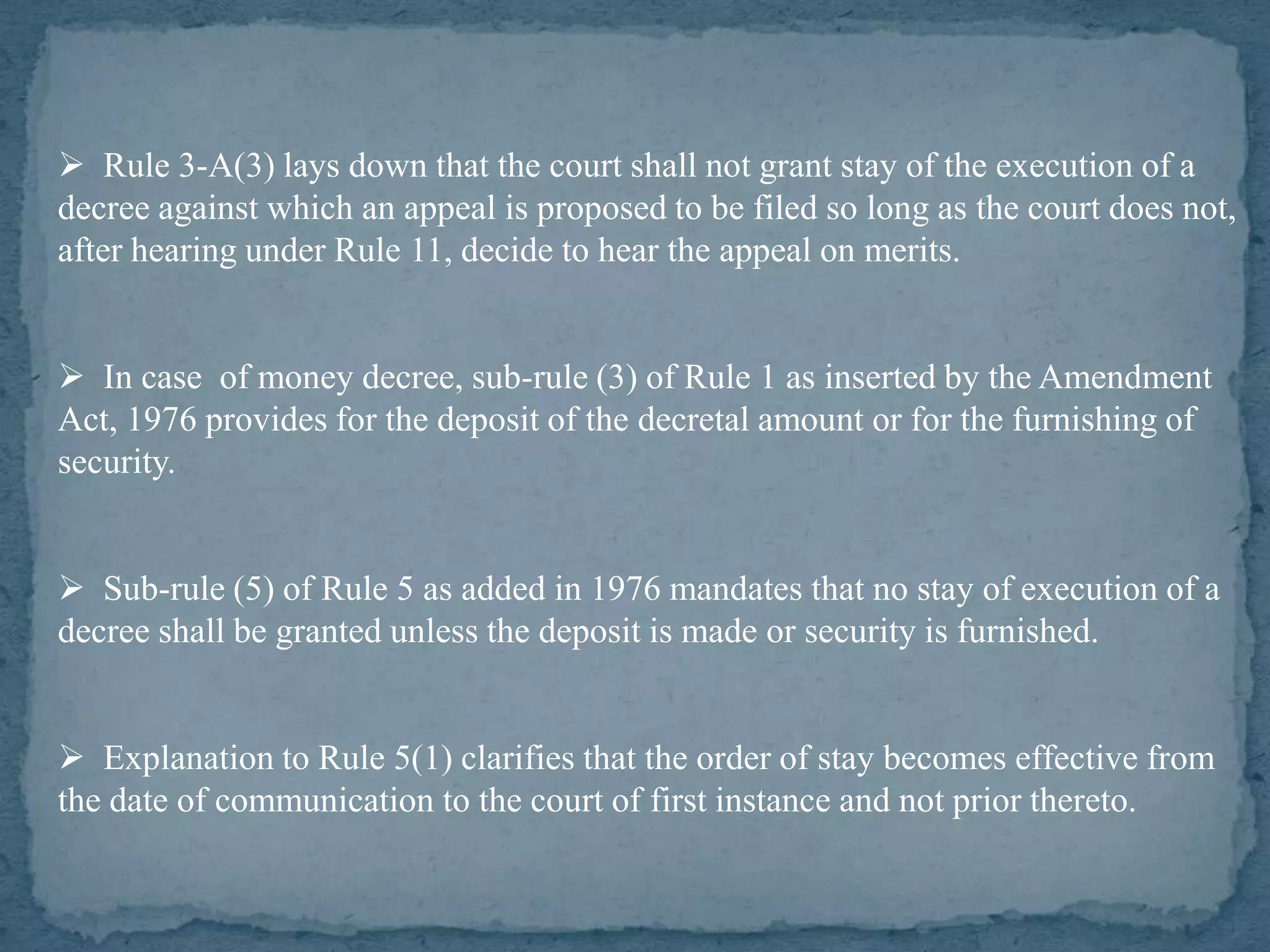  Rule 3-A(3) lays down that the court shall not grant stay of the execution of a
decree against which an appeal is proposed to be filed so long as the court does not,
after hearing under Rule 11, decide to hear the appeal on merits.


 In case of money decree, sub-rule (3) of Rule 1 as inserted by the Amendment
Act, 1976 provides for the deposit of the decretal amount or for the furnishing of
security.


 Sub-rule (5) of Rule 5 as added in 1976 mandates that no stay of execution of a
decree shall be granted unless the deposit is made or security is furnished.


 Explanation to Rule 5(1) clarifies that the order of stay becomes effective from
the date of communication to the court of first instance and not prior thereto.
 