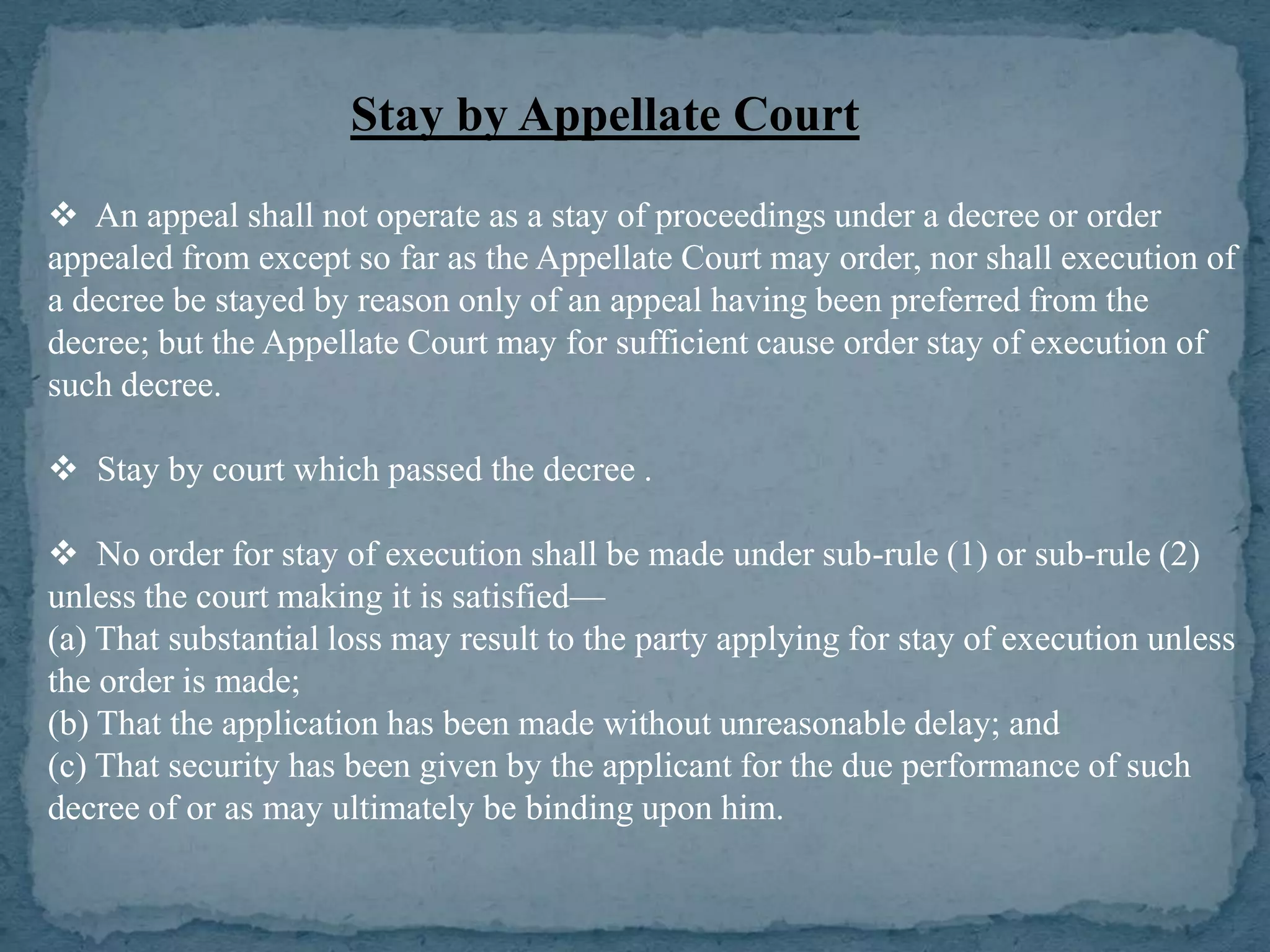 Stay by Appellate Court
 An appeal shall not operate as a stay of proceedings under a decree or order
appealed from except so far as the Appellate Court may order, nor shall execution of
a decree be stayed by reason only of an appeal having been preferred from the
decree; but the Appellate Court may for sufficient cause order stay of execution of
such decree.

 Stay by court which passed the decree .

 No order for stay of execution shall be made under sub-rule (1) or sub-rule (2)
unless the court making it is satisfied—
(a) That substantial loss may result to the party applying for stay of execution unless
the order is made;
(b) That the application has been made without unreasonable delay; and
(c) That security has been given by the applicant for the due performance of such
decree of or as may ultimately be binding upon him.
 