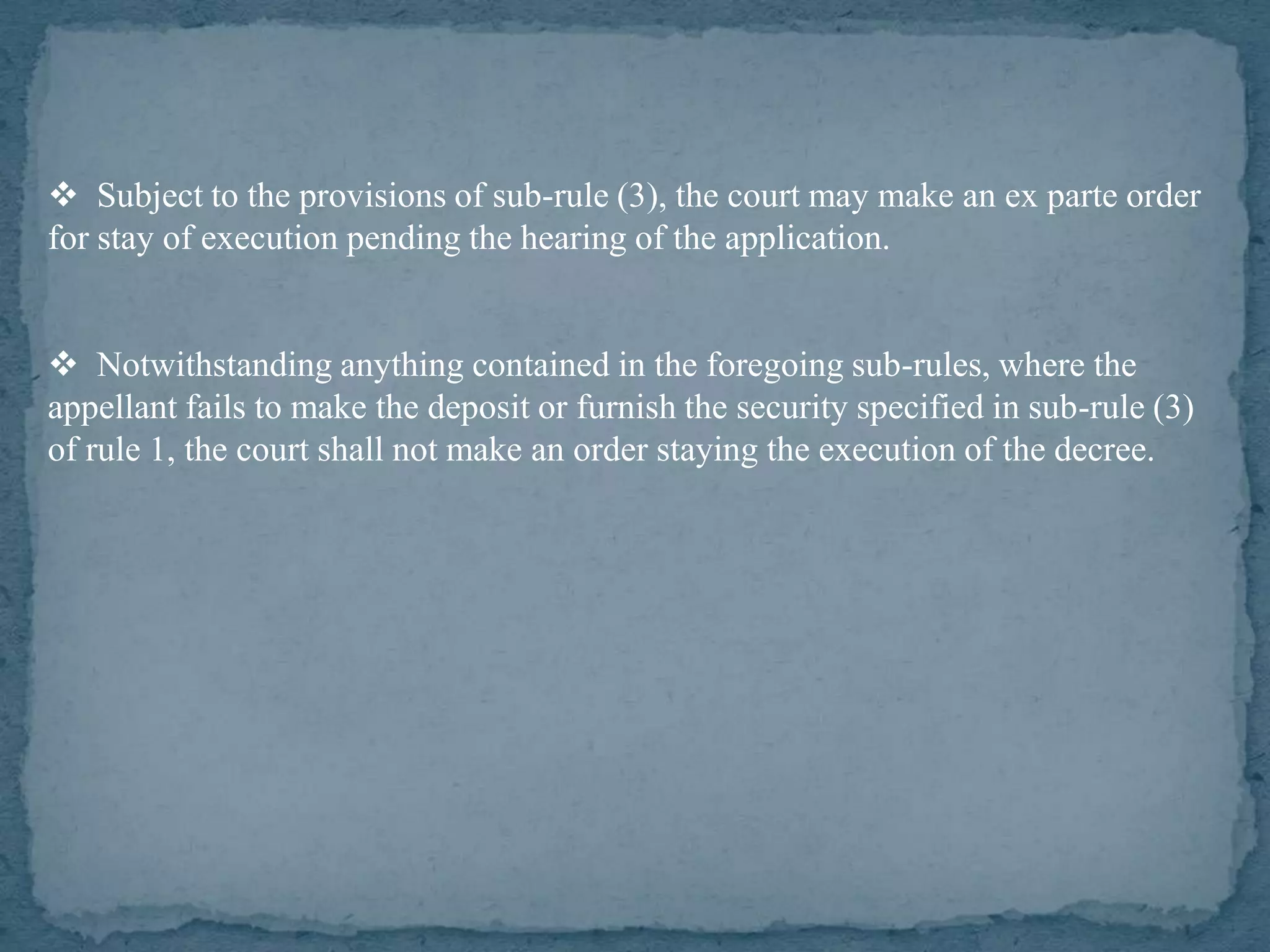  Subject to the provisions of sub-rule (3), the court may make an ex parte order
for stay of execution pending the hearing of the application.


 Notwithstanding anything contained in the foregoing sub-rules, where the
appellant fails to make the deposit or furnish the security specified in sub-rule (3)
of rule 1, the court shall not make an order staying the execution of the decree.
 