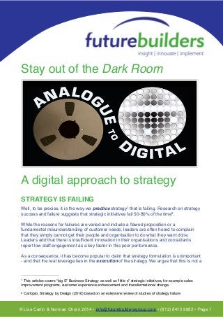 !
T!
!
!
Stay out of the Dark Room!
!
!
!
!
!
!
!
!
!
!
!
!
!
!
!
!
!
A digital approach to strategy!
!
STRATEGY IS FAILING!
!
Well, to be precise, it is the way we practice strategy that is failing. Research on strategy1
success and failure suggests that strategic initiatives fail 50-80% of the time . !2
!
While the reasons for failures are varied and include a ﬂawed proposition or a
fundamental misunderstanding of customer needs, leaders are often heard to complain
that they simply cannot get their people and organisation to do what they want done.
Leaders add that there is insufﬁcient innovation in their organisations and consultants
report low staff engagement as a key factor in this poor performance.!
!
As a consequence, it has become popular to claim that strategy formulation is unimportant
- and that the real leverage lies in the execution of the strategy. We argue that this is not a
© Lisa Carlin & Norman Chorn 2014 • info@futurebuildersgroup.com • (612) 8415 9882 • Page 1
This articles covers “big S” Business Strategy as well as “little s” strategic initiatives, for example sales1
improvement programs, customer experience enhancement and transformational change.
Carlopio, Strategy by Design (2010) based on an extensive review of studies of strategy failure2
 