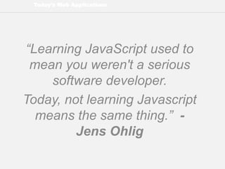 Today’s Web Applications
“Learning JavaScript used to
mean you weren't a serious
software developer.
Today, not learning Javascript
means the same thing.” -
Jens Ohlig
 