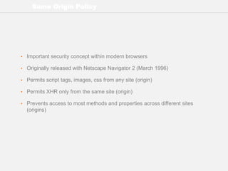 Same Origin Policy
• Important security concept within modern browsers
• Originally released with Netscape Navigator 2 (March 1996)
• Permits script tags, images, css from any site (origin)
• Permits XHR only from the same site (origin)
• Prevents access to most methods and properties across different sites
(origins)
 