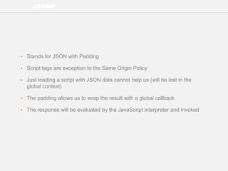 JSONP
• Stands for JSON with Padding
• Script tags are exception to the Same Origin Policy
• Just loading a script with JSON data cannot help us (will be lost in the
global context)
• The padding allows us to wrap the result with a global callback
• The response will be evaluated by the JavaScript interpreter and invoked
 