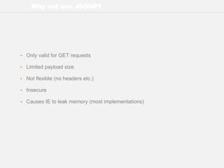 Why not use JSONP?
• Only valid for GET requests
• Limited payload size
• Not flexible (no headers etc.)
• Insecure
• Causes IE to leak memory (most implementations)
 
