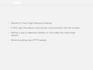 CORS
• Stands for Cross Origin Resource Sharing
• A W3C spec that allows cross-domain communication from the browser
• Defines a way to determine whether or not to allow the cross-origin
request
• Works by adding new HTTP headers
 