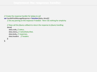 Implement the response handler
// Create the response handler for lpAjax to call
var handlePostMessageResponse = function (data, done) {
// Do any parsing on the response if needed - Here I do nothing for simplicity
// Now call the jQuery callback to return the response to jQuery handling
done(
data.code, // status,
data.status, // nativeStatusText,
data.body, // responses,
data.headers // headers
);
};
 