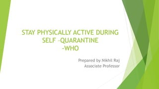 STAY PHYSICALLY ACTIVE DURING
SELF –QUARANTINE
-WHO
Prepared by Nikhil Raj
Associate Professor
 