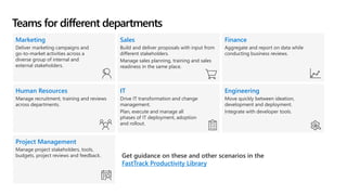 Teams for different departments
Marketing
Deliver marketing campaigns and
go-to-market activities across a
diverse group of internal and
external stakeholders.
Sales
Build and deliver proposals with input from
different stakeholders.
Manage sales planning, training and sales
readiness in the same place.
Finance
Aggregate and report on data while
conducting business reviews.
Human Resources
Manage recruitment, training and reviews
across departments.
IT
Drive IT transformation and change
management.
Plan, execute and manage all
phases of IT deployment, adoption
and rollout.
Engineering
Move quickly between ideation,
development and deployment.
Integrate with developer tools.
Project Management
Manage project stakeholders, tools,
budgets, project reviews and feedback. Get guidance on these and other scenarios in the
FastTrack Productivity Library
 