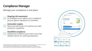 Compliance Manager
Manage your compliance in one place
Ongoing risk assessment
An intelligent score reflects your compliance
posture against regulations or standards
Actionable insights
Recommended actions to improve your data
protection capabilities​
Simplified compliance
Streamlined workflow across teams and richly
detailed reports for auditing preparation​
Compliance Manager is a dashboard that provides a summary of your data protection and compliance stature and
recommendations to improve data protection and compliance. This is a recommendation,
it is up to you to evaluate its effectiveness in your regulatory environment prior to implementation.
Recommendations from Compliance Manager should not be interpreted as a guarantee of compliance.
 
