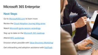 Microsoft 365 Enterprise
Next Steps
Go to Microsoft365.com to learn more
Review the Cloud Adoption Journey blog series
Watch Microsoft Ignite session recordings
Stay up to date on the Microsoft 365 roadmap
Attend MTC workshops
Envision what’s possible with Value Discovery Workshop
Get onboarding and adoption assistance with FastTrack
 