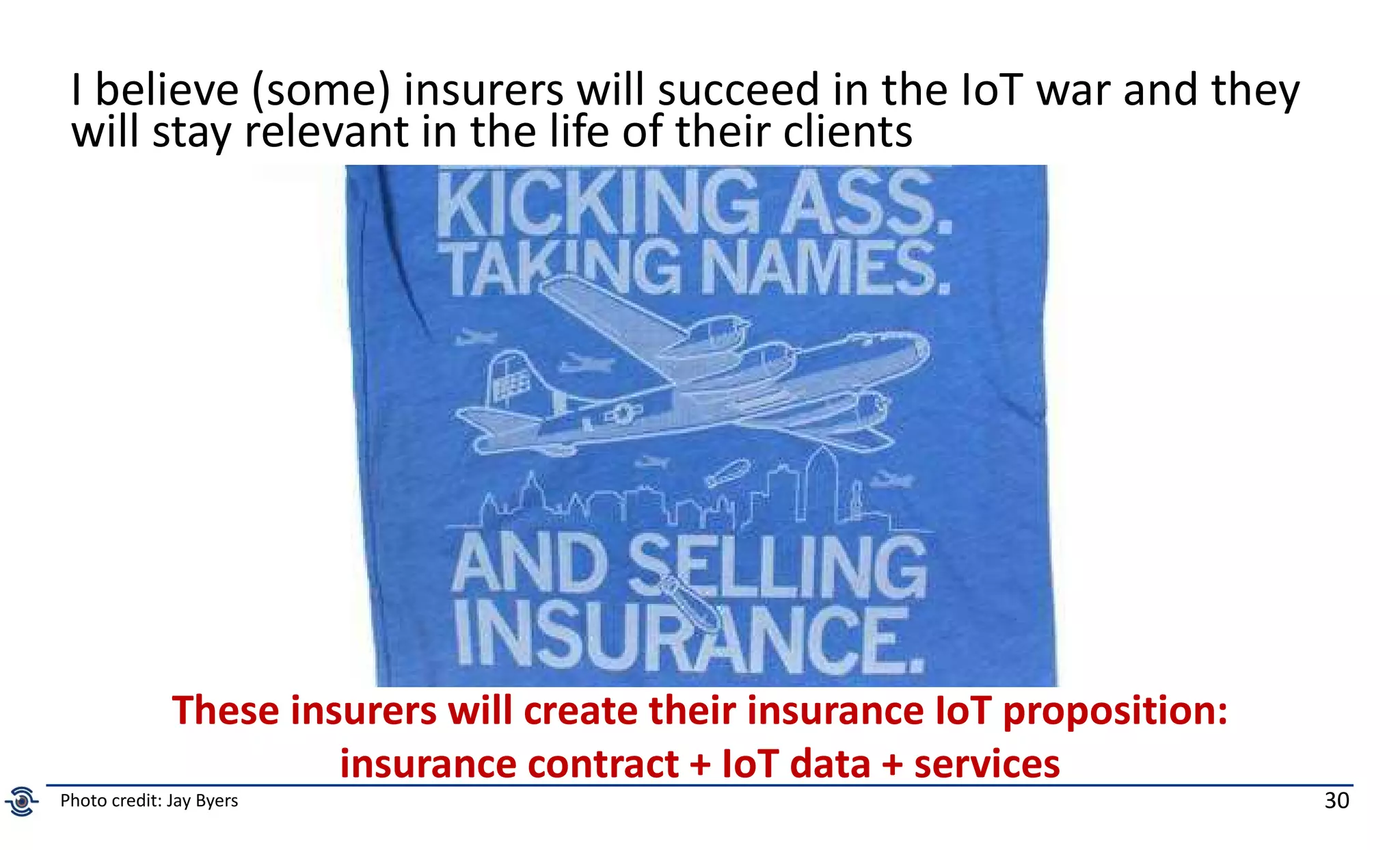 30
I believe (some) insurers will succeed in the IoT war and they
will stay relevant in the life of their clients
These insurers will create their insurance IoT proposition:
insurance contract + IoT data + services
Photo credit: Jay Byers
 