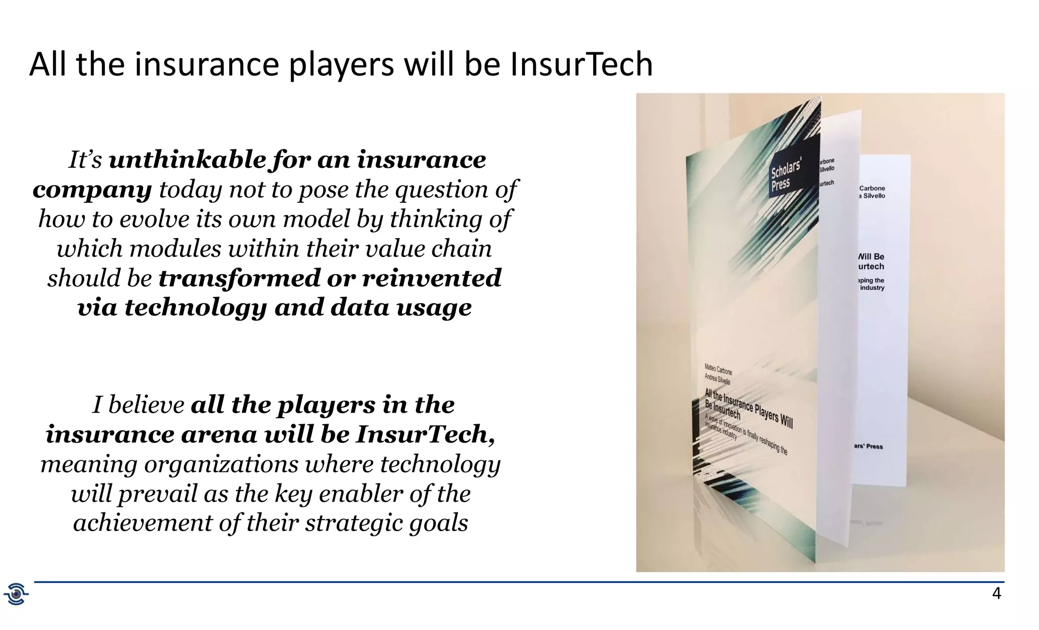 4
All the insurance players will be InsurTech
It’s unthinkable for an insurance
company today not to pose the question of
how to evolve its own model by thinking of
which modules within their value chain
should be transformed or reinvented
via technology and data usage
I believe all the players in the
insurance arena will be InsurTech,
meaning organizations where technology
will prevail as the key enabler of the
achievement of their strategic goals
 