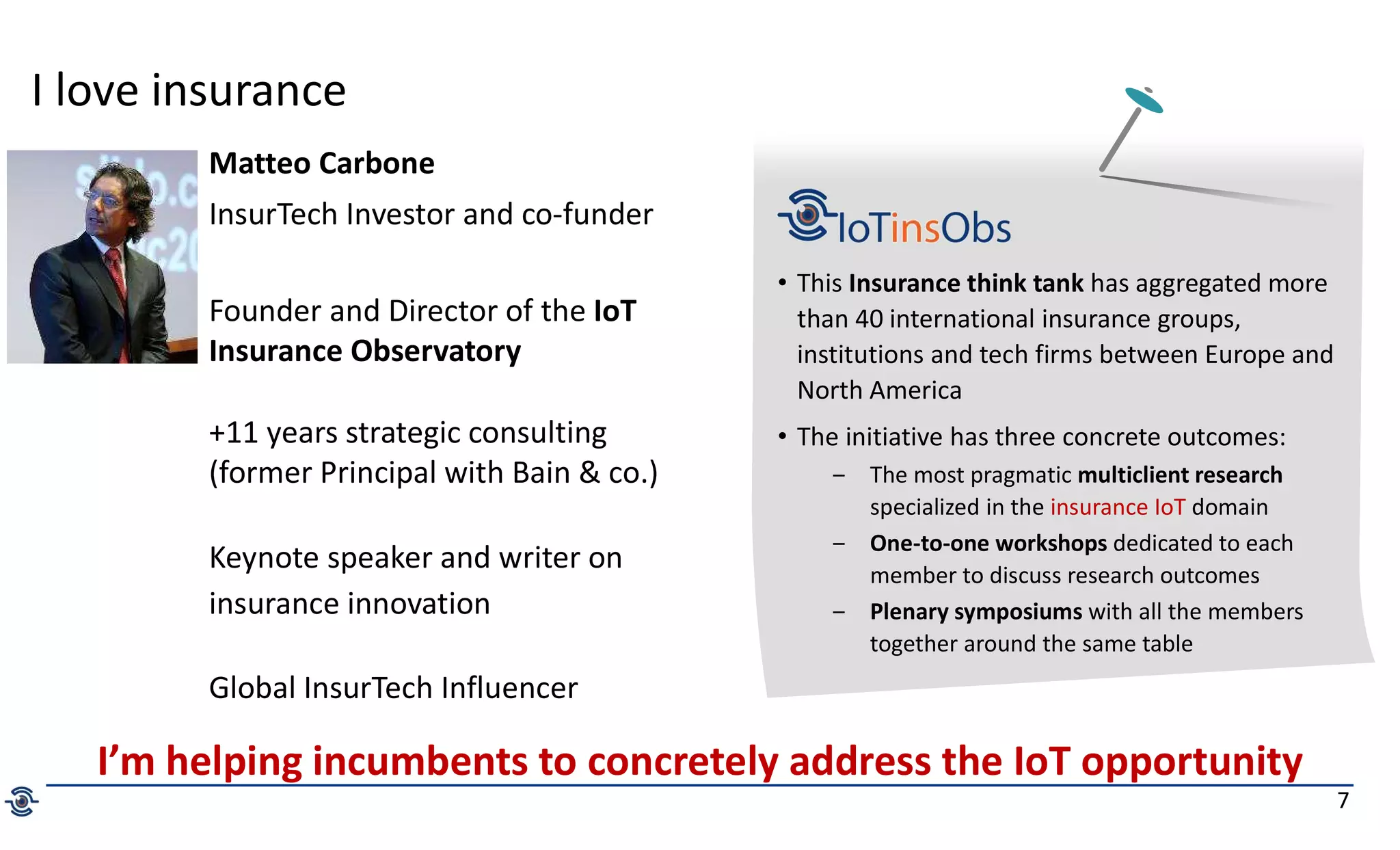 7
I love insurance
Matteo Carbone
InsurTech Investor and co-funder
Founder and Director of the IoT
Insurance Observatory
+11 years strategic consulting
(former Principal with Bain & co.)
Keynote speaker and writer on
insurance innovation
Global InsurTech Influencer
• This Insurance think tank has aggregated more
than 40 international insurance groups,
institutions and tech firms between Europe and
North America
• The initiative has three concrete outcomes:
‒ The most pragmatic multiclient research
specialized in the insurance IoT domain
‒ One-to-one workshops dedicated to each
member to discuss research outcomes
‒ Plenary symposiums with all the members
together around the same table
I’m helping incumbents to concretely address the IoT opportunity
 